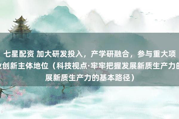 七星配资 加大研发投入，产学研融合，参与重大项目 强化企业创新主体地位（科技视点·牢牢把握发展新质生产力的基本路径）