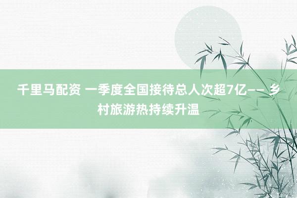 千里马配资 一季度全国接待总人次超7亿—— 乡村旅游热持续升温