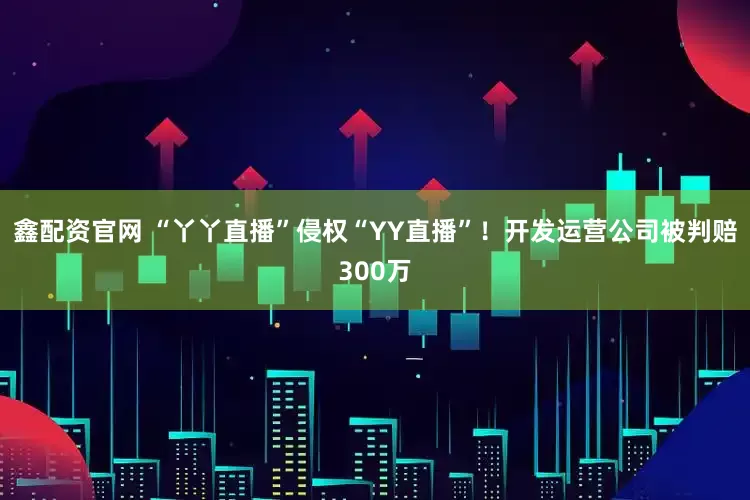 鑫配资官网 “丫丫直播”侵权“YY直播”！开发运营公司被判赔300万