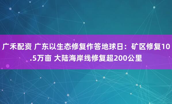 广禾配资 广东以生态修复作答地球日：矿区修复10.5万亩 大陆海岸线修复超200公里