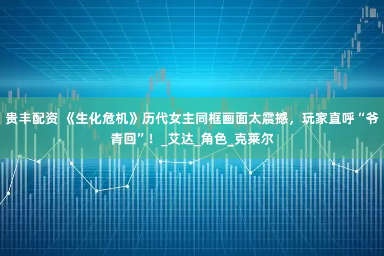 贵丰配资 《生化危机》历代女主同框画面太震撼，玩家直呼“爷青回”！_艾达_角色_克莱尔