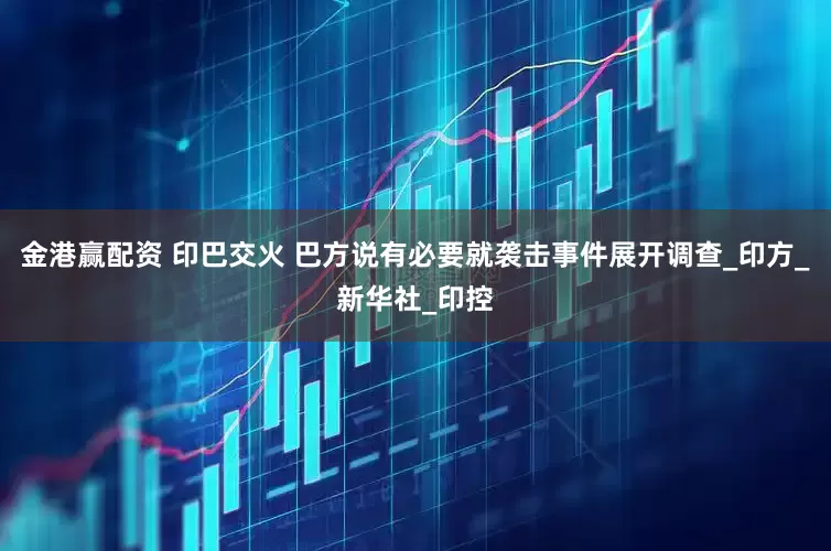 金港赢配资 印巴交火 巴方说有必要就袭击事件展开调查_印方_新华社_印控