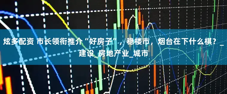 炫多配资 市长领衔推介“好房子”，稳楼市，烟台在下什么棋？_建设_房地产业_城市