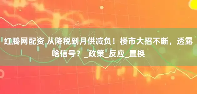 红腾网配资 从降税到月供减负！楼市大招不断，透露啥信号？_政策_反应_置换