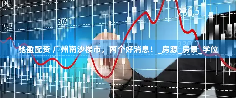 驰盈配资 广州南沙楼市，两个好消息！_房源_房票_学位