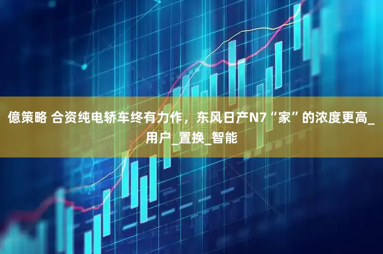 億策略 合资纯电轿车终有力作，东风日产N7“家”的浓度更高_用户_置换_智能