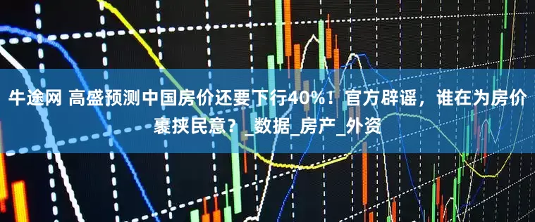 牛途网 高盛预测中国房价还要下行40%！官方辟谣，谁在为房价裹挟民意？_数据_房产_外资
