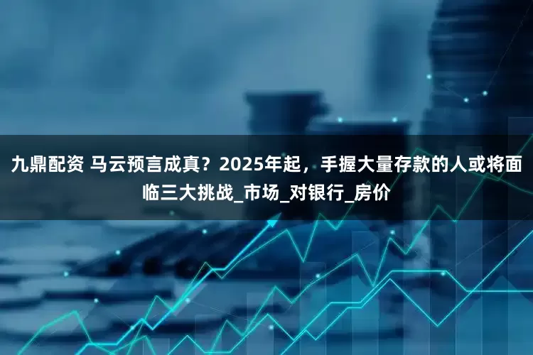 九鼎配资 马云预言成真？2025年起，手握大量存款的人或将面临三大挑战_市场_对银行_房价