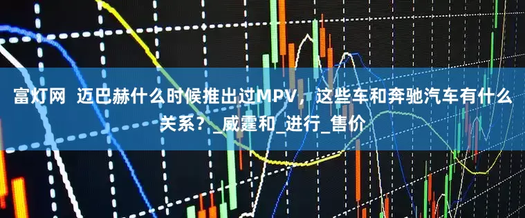 富灯网  迈巴赫什么时候推出过MPV，这些车和奔驰汽车有什么关系？_威霆和_进行_售价