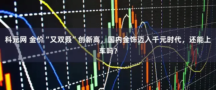 科元网 金价“又双叒”创新高，国内金饰迈入千元时代，还能上车吗？