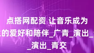 点搭网配资 让音乐成为一生的爱好和陪伴_广青_演出_青交