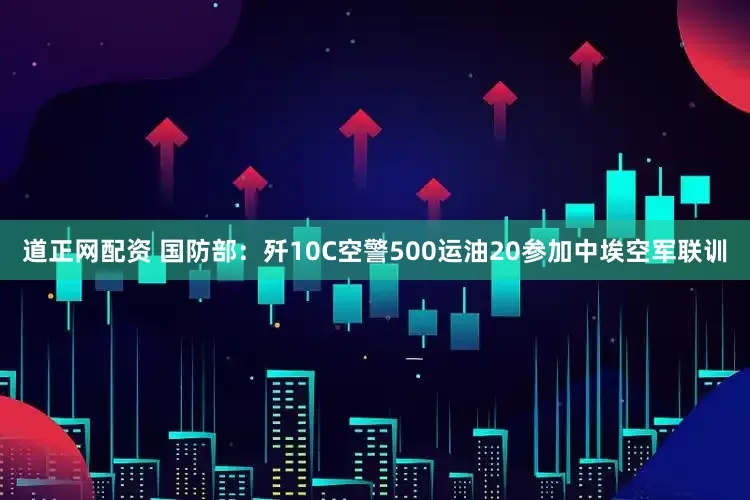 道正网配资 国防部：歼10C空警500运油20参加中埃空军联训