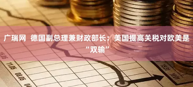 广瑞网  德国副总理兼财政部长：美国提高关税对欧美是“双输”
