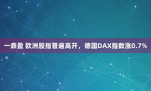 一鼎盈 欧洲股指普遍高开，德国DAX指数涨0.7%