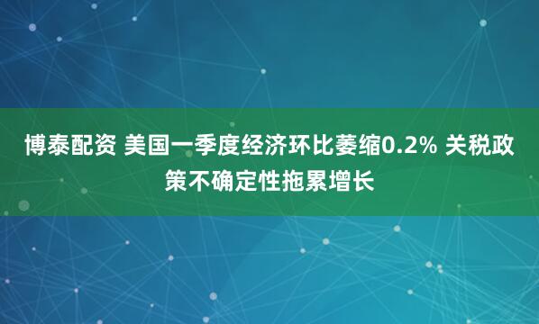 博泰配资 美国一季度经济环比萎缩0.2% 关税政策不确定性拖累增长