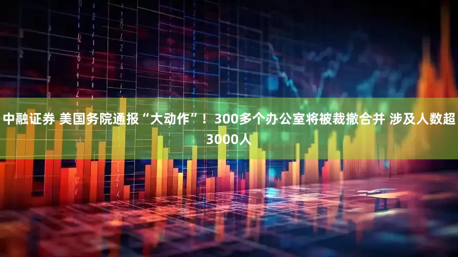 中融证券 美国务院通报“大动作”！300多个办公室将被裁撤合并 涉及人数超3000人