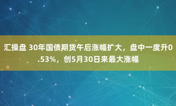 汇操盘 30年国债期货午后涨幅扩大，盘中一度升0.53%，创5月30日来最大涨幅
