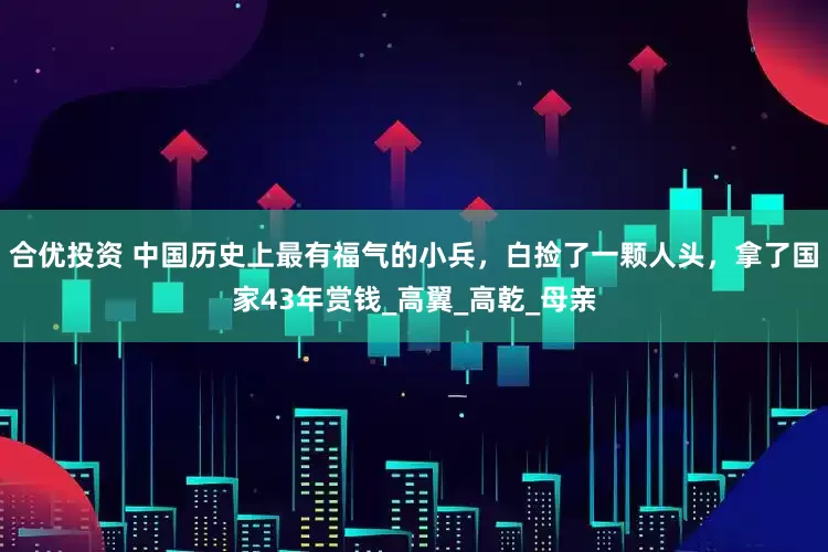 合优投资 中国历史上最有福气的小兵，白捡了一颗人头，拿了国家43年赏钱_高翼_高乾_母亲