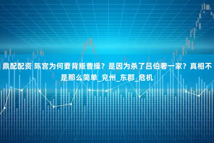 鼎配配资 陈宫为何要背叛曹操？是因为杀了吕伯奢一家？真相不是那么简单_兖州_东郡_危机