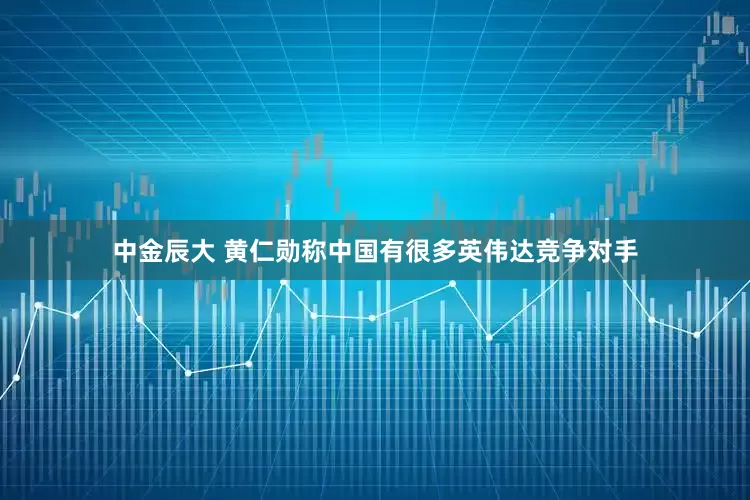 中金辰大 黄仁勋称中国有很多英伟达竞争对手