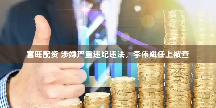 富旺配资 涉嫌严重违纪违法，李伟斌任上被查