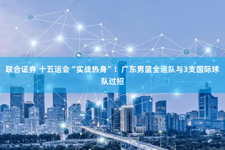 联合证券 十五运会“实战热身”！广东男篮全运队与3支国际球队过招
