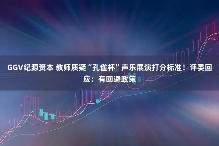 GGV纪源资本 教师质疑“孔雀杯”声乐展演打分标准！评委回应：有回避政策