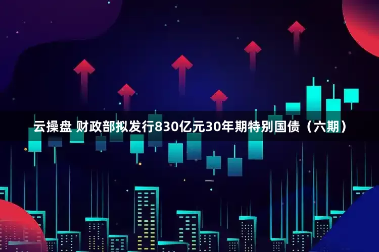 云操盘 财政部拟发行830亿元30年期特别国债（六期）