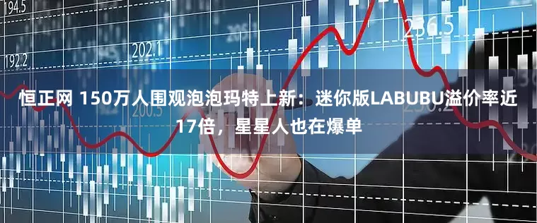 恒正网 150万人围观泡泡玛特上新：迷你版LABUBU溢价率近17倍，星星人也在爆单