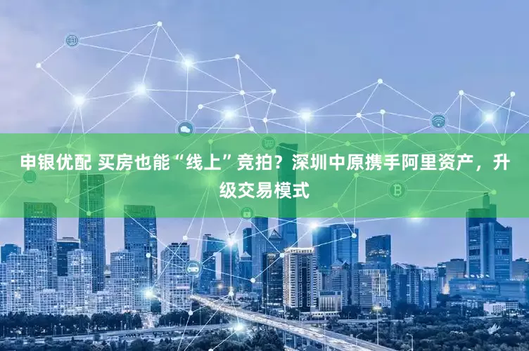 申银优配 买房也能“线上”竞拍？深圳中原携手阿里资产，升级交易模式