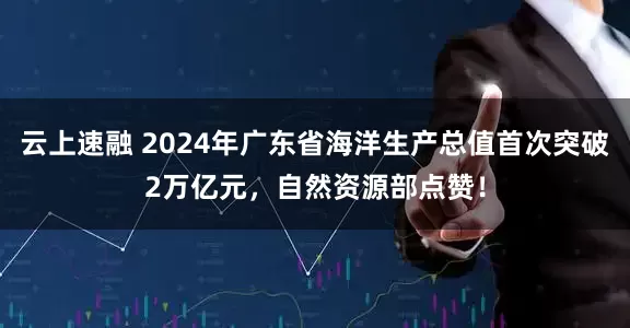 云上速融 2024年广东省海洋生产总值首次突破2万亿元，自然资源部点赞！