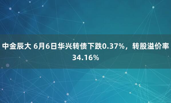 中金辰大 6月6日华兴转债下跌0.37%，转股溢价率34.16%