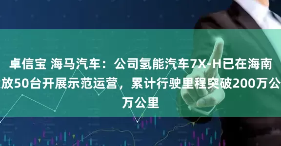 卓信宝 海马汽车：公司氢能汽车7X-H已在海南投放50台开展示范运营，累计行驶里程突破200万公里