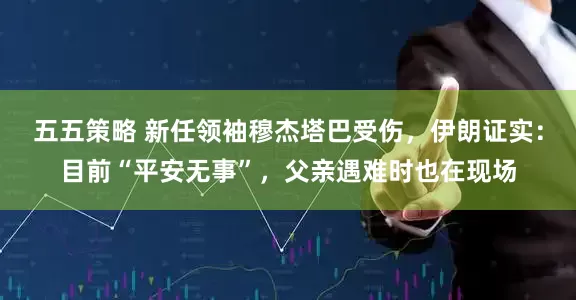 五五策略 新任领袖穆杰塔巴受伤，伊朗证实：目前“平安无事”，父亲遇难时也在现场